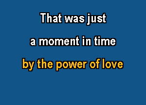 That wasjust

a moment in time

by the power of love