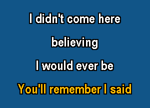 I didn't come here

believing

I would ever be

You'll rememberl said