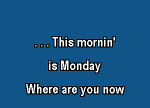 . . . This mornin'

is Monday

Where are you now