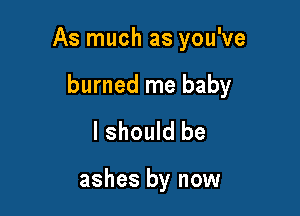 As much as you've

burned me baby
I should be

ashes by now