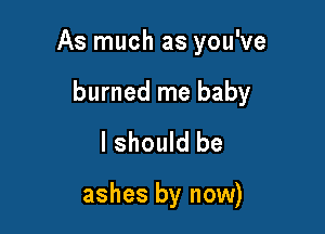 As much as you've

burned me baby
I should be

ashes by now)