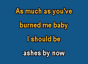 As much as you've

burned me baby
I should be

ashes by now