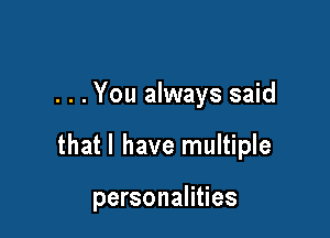 . . . You always said

that l have multiple

personalities