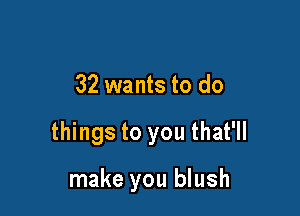 32 wants to do

things to you that'll

make you blush