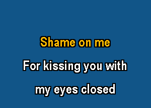 Shame on me

For kissing you with

my eyes closed