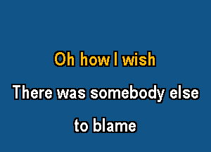 Oh how I wish

There was somebody else

to blame