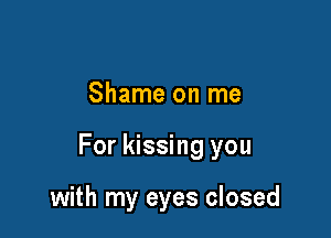 Shame on me

For kissing you

with my eyes closed