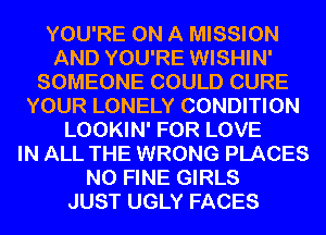 YOU'RE ON A MISSION
AND YOU'RE WISHIN'
SOMEONE COULD CURE
YOUR LONELY CONDITION
LOOKIN' FOR LOVE
IN ALL THE WRONG PLACES
N0 FINE GIRLS
JUST UGLY FACES