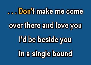 . . . Don't make me come

over there and love you

I'd be beside you

in a single bound