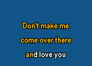 Don't make me

come over there

and love you