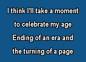 I think I'll take a moment
to celebrate my age

Ending of an era and

the turning of a page