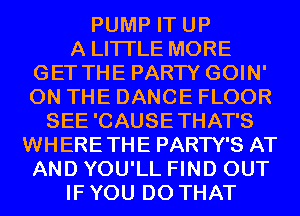 PUMP IT UP
A LITTLE MORE
GET THE PARTY GOIN'
ON THE DANCE FLOOR
SEE 'CAUSE THAT'S
WHERETHE PARTY'S AT
AND YOU'LL FIND OUT
IF YOU DO THAT