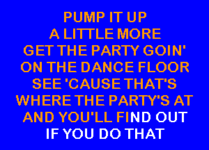 PUMP IT UP
A LITTLE MORE
GET THE PARTY GOIN'
ON THE DANCE FLOOR
SEE 'CAUSE THAT'S
WHERETHE PARTY'S AT
AND YOU'LL FIND OUT
IF YOU DO THAT