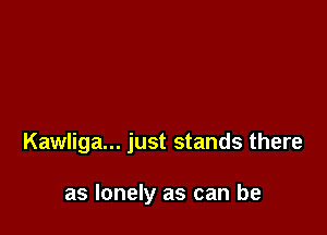 Kawliga... just stands there

as lonely as can be