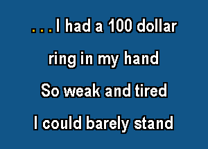 ...I had a 100 dollar
ring in my hand

So weak and tired

I could barely stand