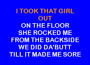 ITOOK THATGIRL
OUT
ON THE FLOOR
SHE ROCKED ME
FROM THE BACKSIDE
WE DID DA'BUTI'
TILL IT MADE ME SORE