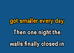 got smaller every day

Then one night the

walls finally closed in