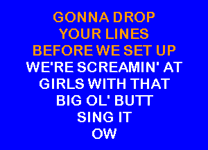 GONNA DROP
YOUR LINES
BEFOREWE SET UP
WE'RE SCREAMIN' AT
GIRLS WITH THAT
BIG OL' BU'IT

SING IT
OW l