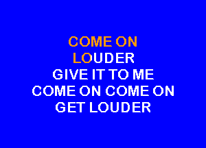 COME ON
LOUDER

GIVE ITTO ME
COME ON COME ON
GET LOUDER