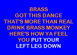 BRASS
GOT THIS DANCE
THAT'S MORETHAN REAL
DRINK BRASS MONKEY
HERE'S HOW YA FEEL
YOU PUT YOUR
LEFT LEG DOWN