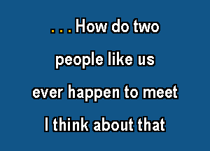 ...Howdotwo

people like us

ever happen to meet

lthink about that