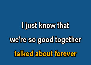 ljust know that

we're so good together

talked about forever