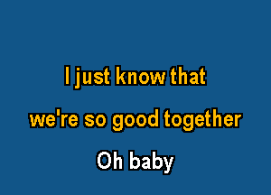 ljust know that

we're so good together

Oh baby