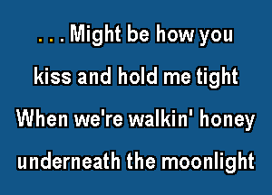 ...Might be how you
kiss and hold me tight

When we're walkin' honey

underneath the moonlight