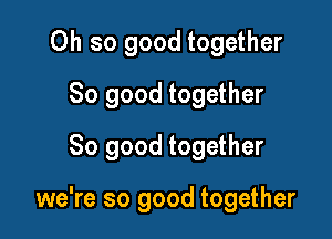 Oh so good together
So good together
So good together

we're so good together