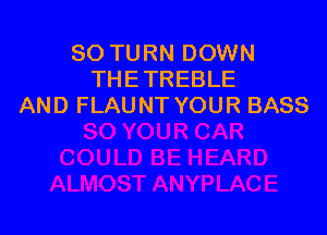 SO TURN DOWN
THETREBLE
AND FLAUNT YOUR BASS