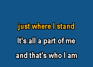 just where I stand

It's all a part of me

and that's who I am