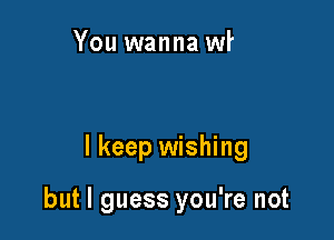 And you you don't
seem any different

I keep wishing

but I guess you're not