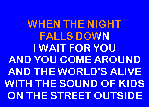 WHEN THE NIGHT
FALLS DOWN
IWAIT FOR YOU
AND YOU COME AROUND
AND THEWORLD'S ALIVE
WITH THE SOUND OF KIDS
ON THE STREET OUTSIDE