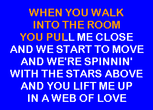 WHEN YOU WALK
INTO THE ROOM
YOU PULL ME CLOSE
AND WE START TO MOVE
AND WE'RE SPINNIN'
WITH THE STARS ABOVE
AND YOU LIFT ME UP
IN AWEB OF LOVE