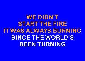 WE DIDN'T
START THE FIRE
IT WAS ALWAYS BURNING
SINCETHEWORLD'S
BEEN TURNING