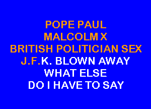 POPE PAUL
MALCOLMX
BRITISH POLITICIAN SEX
J.F.K. BLOWN AWAY
WHAT ELSE
DO I HAVE TO SAY
