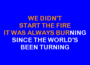 WE DIDN'T
START THE FIRE
IT WAS ALWAYS BURNING
SINCETHEWORLD'S
BEEN TURNING