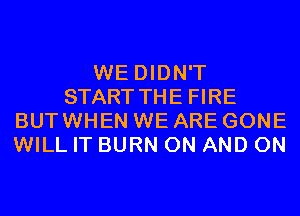 WE DIDN'T
START THE FIRE
BUT WHEN WE ARE GONE
WILL IT BURN ON AND ON