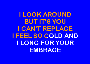 I LOOK AROUND
BUT IT'S YOU
ICAN'T REPLACE
IFEEL SO COLD AND
I LONG FOR YOUR
EMBRACE