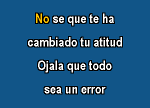 No se que te ha

cambiado tu atitud
Ojala que todo

sea lll'l error