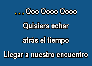 . . . 000 0000 0000

Quisiera echar

atras el tiempo

Llegar a nuestro encuentro