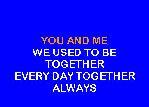 YOU AND ME
WE USED TO BE
TOG ETH ER
EVERY DAY TOG ETH ER
ALWAYS