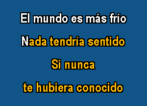 El mundo es mas frio
Nada tendria sentido

Sinunca

te hubiera conocido