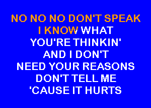 N0 N0 N0 DON'T SPEAK
I KNOW WHAT
YOU'RETHINKIN'
AND I DON'T
NEED YOUR REASONS
DON'T TELL ME
'CAUSE IT HURTS