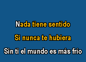 Nada tiene sentido

Si nunca te hubiera

Sin ti el mundo es mas frio