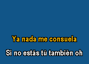 Ya nada me consuela

Si no estzis ta tambiian oh