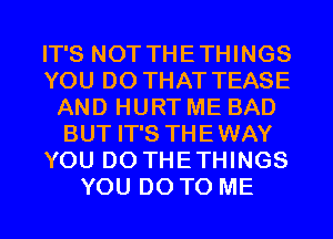 IT'S NOT THETHINGS
YOU DO THAT TEASE
AND HURT ME BAD
BUT IT'S THEWAY
YOU DO THETHINGS
YOU DO TO ME