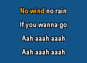 No wind no rain

If you wanna go

Aah aaah aaah

Aah aaah aaah