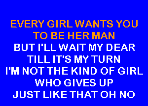 EVERY GIRLWANTS YOU
TO BE HER MAN
BUT I'LL WAIT MY DEAR
TILL IT'S MY TURN
I'M NOTTHE KIND OF GIRL
WHO GIVES UP
JUST LIKETHAT OH NO