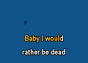 Baby I would
rather be dead